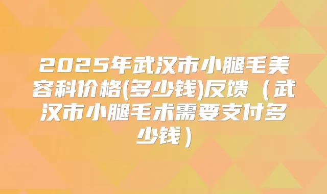 2025年武汉市小腿毛美容科价格(多少钱)反馈（武汉市小腿毛术需要支付多少钱）