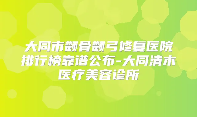 大同市颧骨颧弓修复医院排行榜靠谱公布-大同清木医疗美容诊所