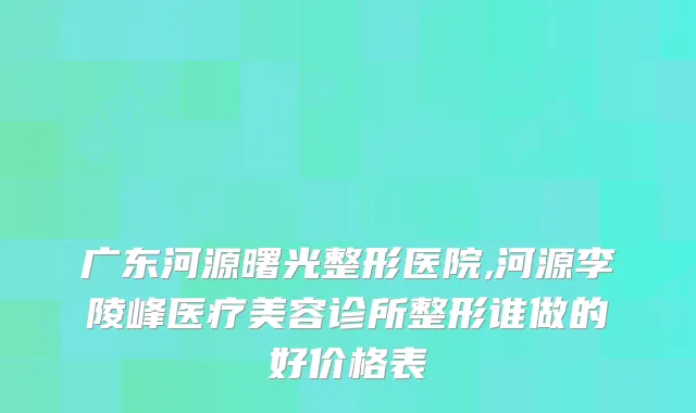 广东河源曙光整形医院,河源李陵峰医疗美容诊所整形谁做的好价格表