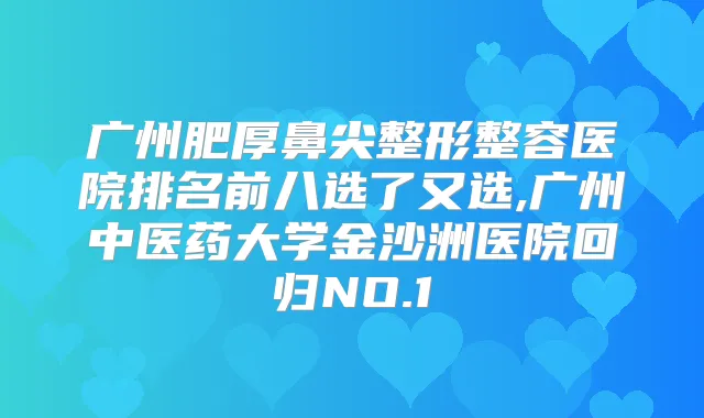 广州肥厚鼻尖整形整容医院排名前八选了又选,广州中医药大学金沙洲医院回归NO.1