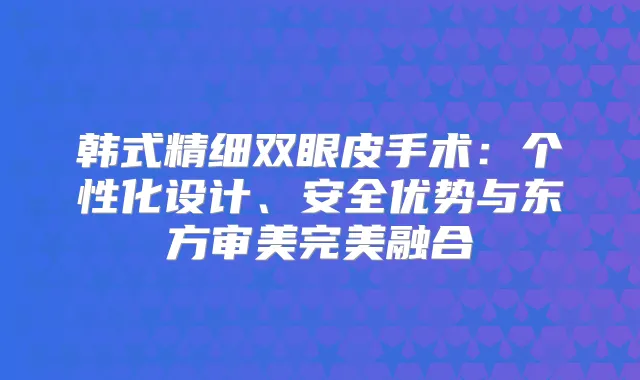 韩式精细双眼皮手术：个性化设计、安全优势与东方审美融合