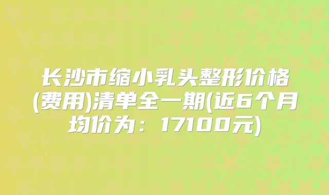 长沙市缩小乳头整形价格(费用)清单全一期(近6个月均价为：17100元)