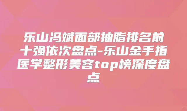 乐山冯斌面部抽脂排名前十强依次盘点-乐山金手指医学整形美容top榜深度盘点
