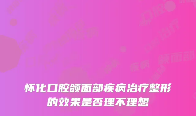 怀化口腔颌面部疾病整形的效果是否理不理想