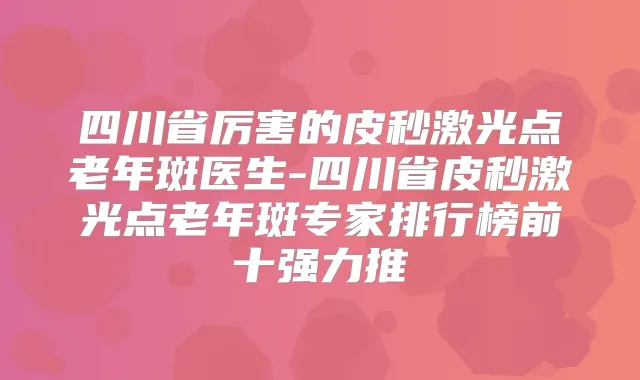 四川省厉害的皮秒激光点老年斑医生-四川省皮秒激光点老年斑专家排行榜前十强力推