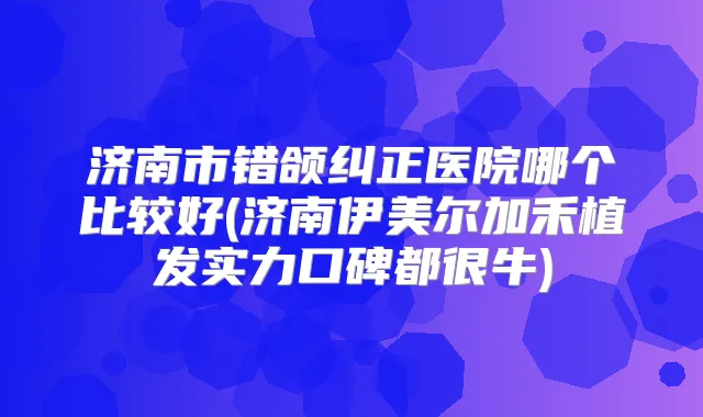 济南市错颌纠正医院哪个比较好(济南伊美尔加禾植发实力口碑都很牛)