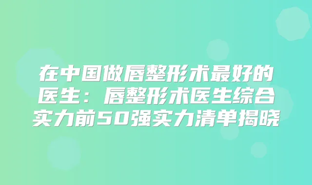 在中国做唇整形术好的医生:唇整形术医生综合实力前50强实力清单揭晓