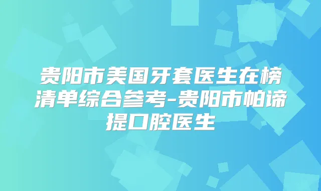 贵阳市美国牙套医生在榜清单综合参考-贵阳市帕谛提口腔医生