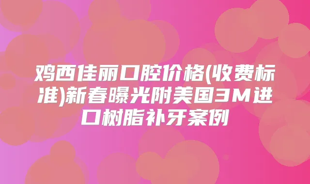 鸡西佳丽口腔价格(收费标准)新春曝光附美国3M进口树脂补牙案例