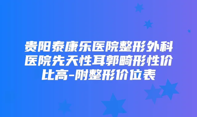贵阳泰康乐医院整形外科医院先天性耳郭畸形性价比高-附整形价位表