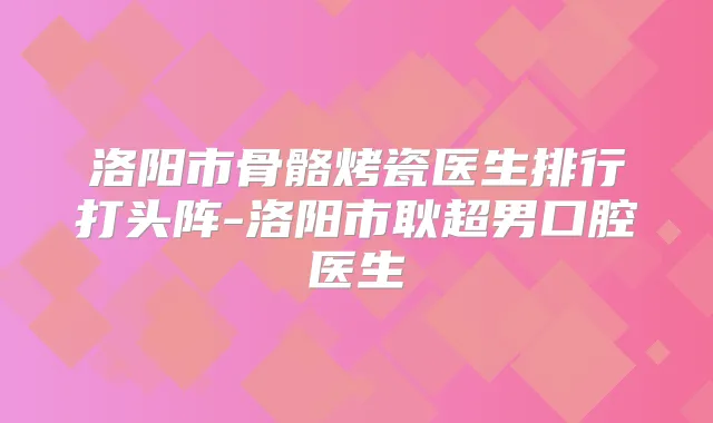 洛阳市骨骼烤瓷医生排行打头阵-洛阳市耿超男口腔医生