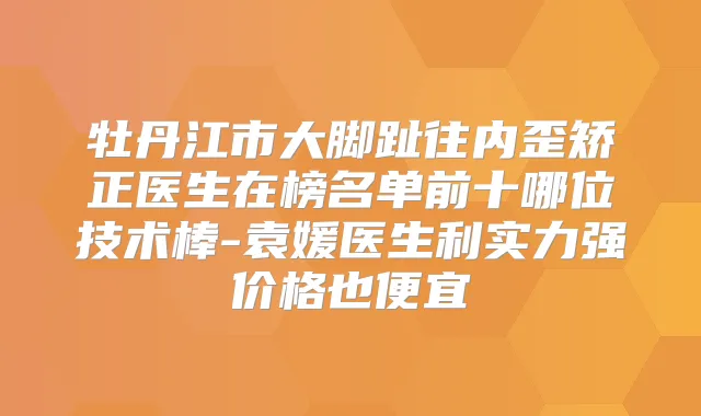 牡丹江市大脚趾往内歪矫正医生在榜名单前十哪位技术棒-袁媛医生利实力强价格也便宜