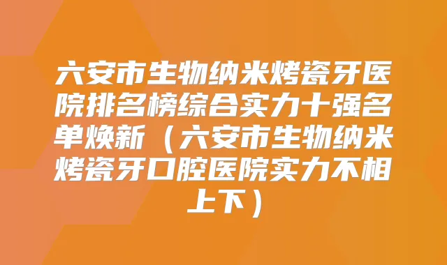 六安市生物纳米烤瓷牙医院排名榜综合实力十强名单焕新（六安市生物纳米烤瓷牙口腔医院实力不相上下）