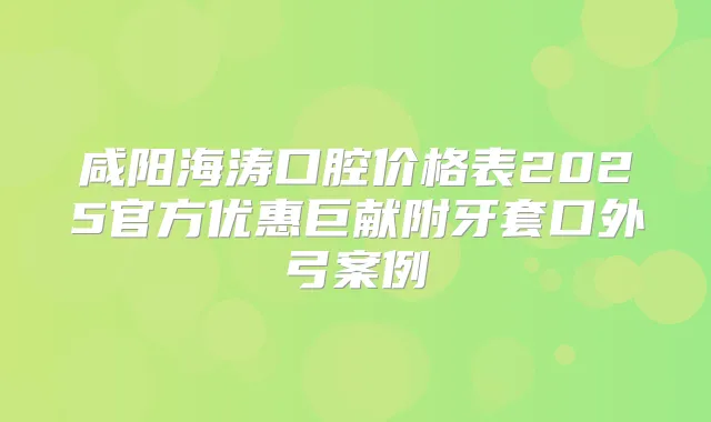 咸阳海涛口腔价格表2025官方优惠巨献附牙套口外弓案例