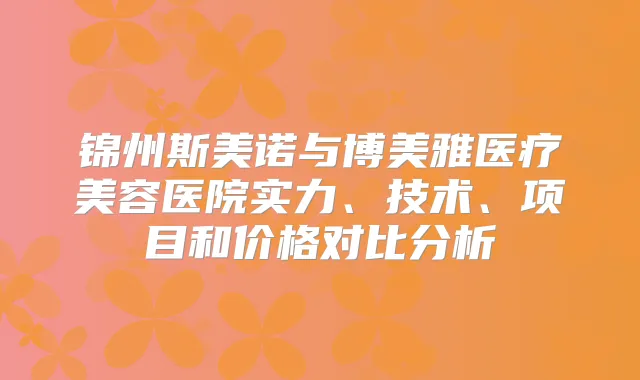 锦州斯美诺与博美雅医疗美容医院实力、技术、项目和价格对比分析