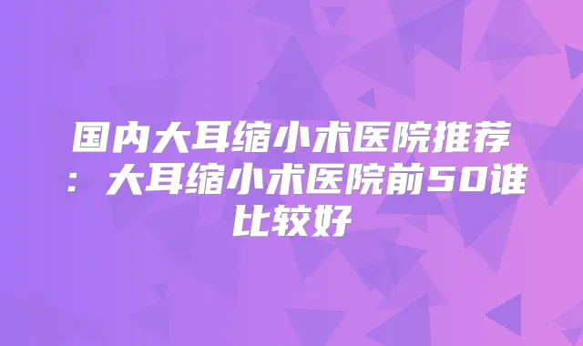 国内大耳缩小术医院推荐:大耳缩小术医院前50谁比较好