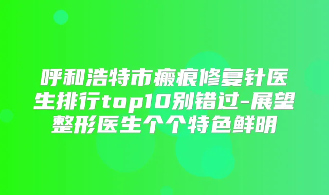 呼和浩特市瘢痕修复针医生排行top10别错过-展望整形医生个个特色鲜明