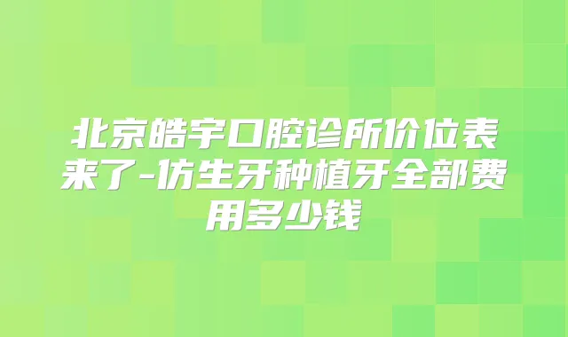 北京皓宇口腔诊所价位表来了-仿生牙种植牙全部费用多少钱