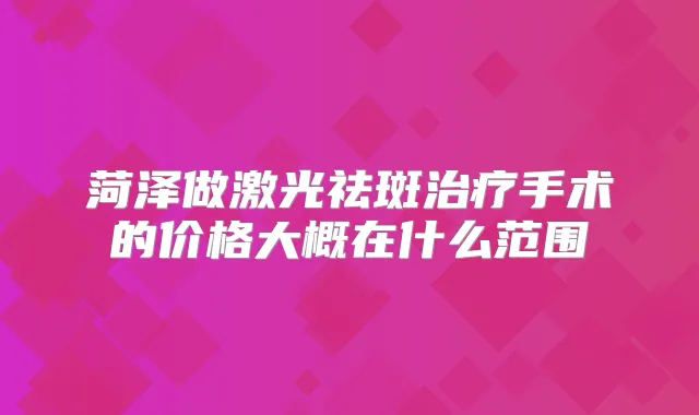 菏泽做激光祛斑手术的价格大概在什么范围