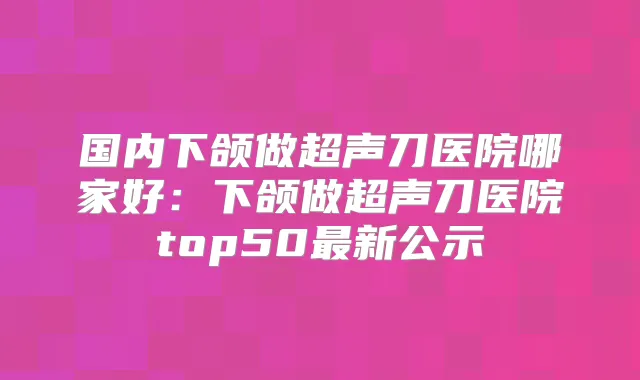 国内下颌做超声刀医院哪家好：下颌做超声刀医院top50新公示