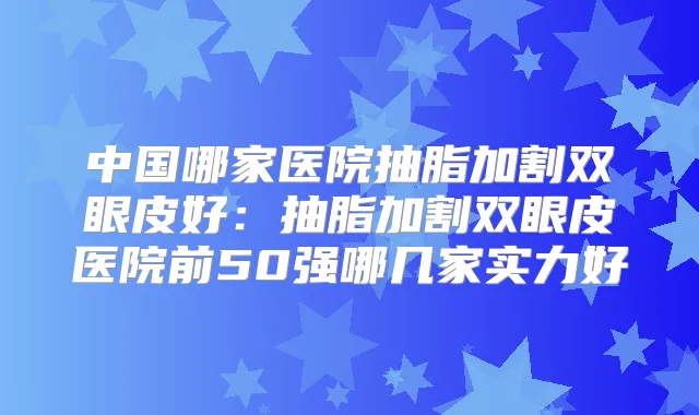 中国哪家医院抽脂加割双眼皮好：抽脂加割双眼皮医院前50强哪几家实力好