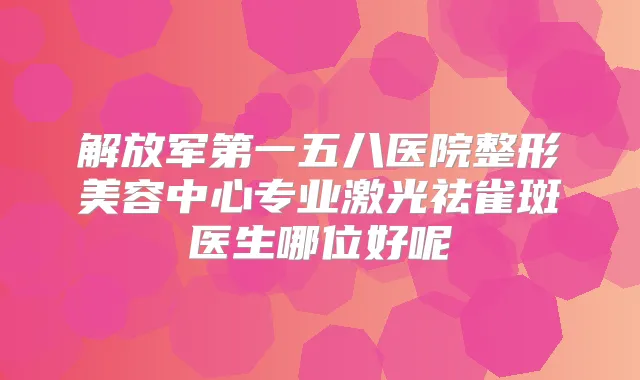 解放军第一五八医院整形美容中心专业激光祛雀斑医生哪位好呢