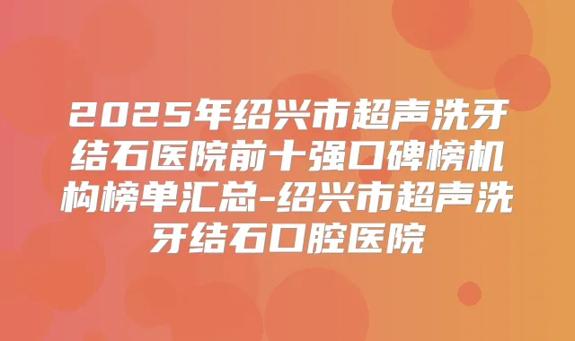 2025年绍兴市超声洗牙结石医院前十强口碑榜机构榜单汇总-绍兴市超声洗牙结石口腔医院