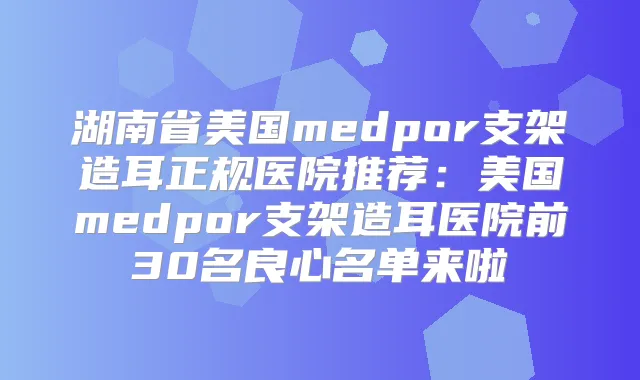 湖南省美国medpor支架造耳正规医院推荐：美国medpor支架造耳医院前30名良心名单来啦