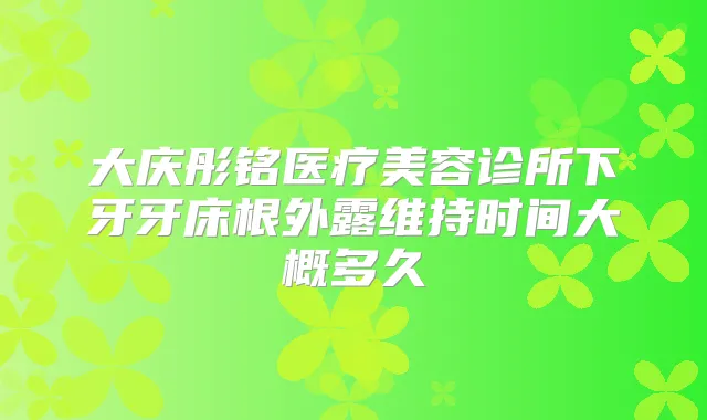 大庆彤铭医疗美容诊所下牙牙床根外露维持时间大概多久