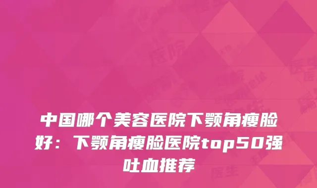 中国哪个美容医院下颚角瘦脸好：下颚角瘦脸医院top50强吐血推荐