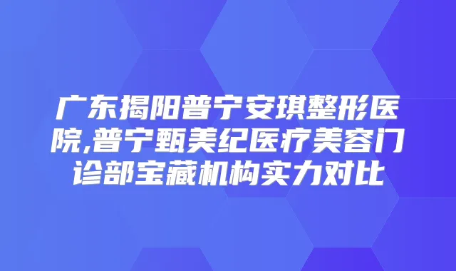 广东揭阳普宁安琪整形医院,普宁甄美纪医疗美容门诊部宝藏机构实力对比