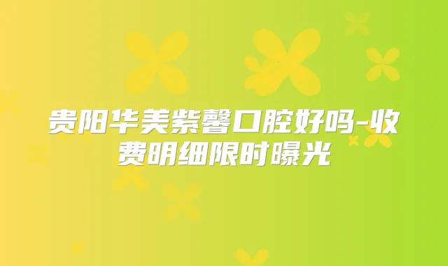 贵阳华美紫馨口腔好吗-收费明细限时曝光