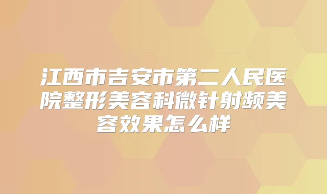 江西市吉安市第二人民医院整形美容科微针射频美容效果怎么样