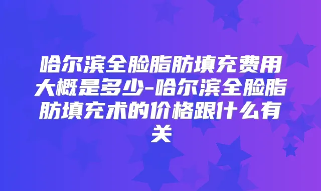 哈尔滨全脸脂肪填充费用大概是多少-哈尔滨全脸脂肪填充术的价格跟什么有关