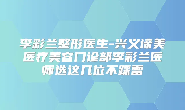 李彩兰整形医生-兴义谛美医疗美容门诊部李彩兰医师选这几位不踩雷