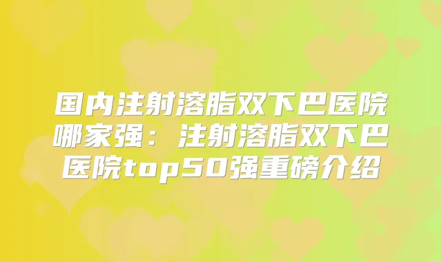 国内注射溶脂双下巴医院哪家强：注射溶脂双下巴医院top50强重磅介绍