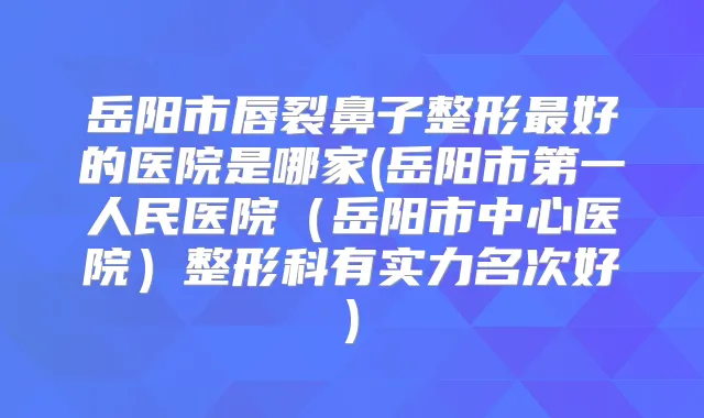 岳阳市唇裂鼻子整形好的医院是哪家(岳阳市第一人民医院（岳阳市中心医院）整形科有实力名次好)
