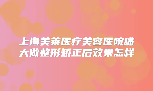上海美莱医疗美容医院嘴大做整形矫正后效果怎样