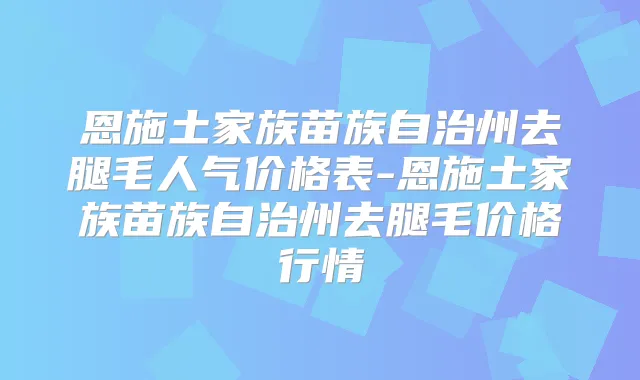 恩施土家族苗族自治州去腿毛人气价格表-恩施土家族苗族自治州去腿毛价格行情