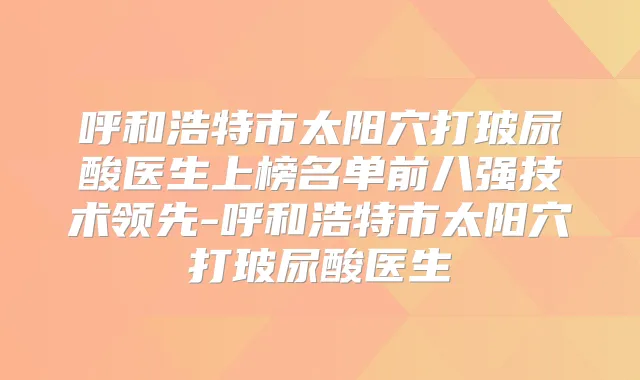 呼和浩特市太阳穴打玻尿酸医生上榜名单前八强技术领先-呼和浩特市太阳穴打玻尿酸医生
