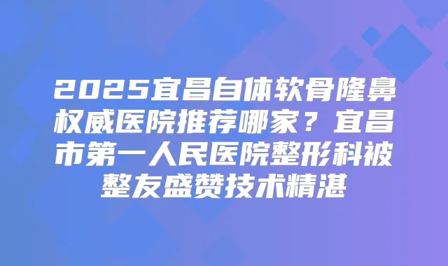2025宜昌自体软骨隆鼻医院推荐哪家？宜昌市第一人民医院整形科被整友盛赞技术精湛