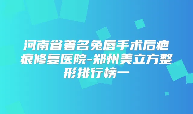 河南省著名兔唇手术后疤痕修复医院-郑州美立方整形排行榜一