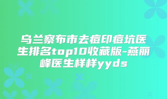 乌兰察布市去痘印痘坑医生排名top10收藏版-燕丽峰医生样样yyds