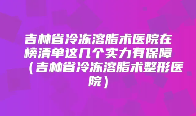 吉林省冷冻溶脂术医院在榜清单这几个实力有保障（吉林省冷冻溶脂术整形医院）