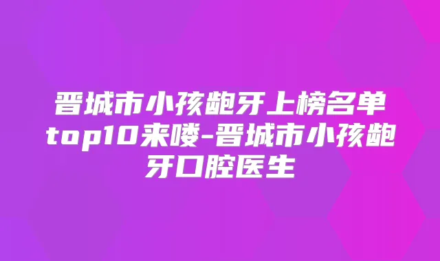 晋城市小孩龅牙上榜名单top10来喽-晋城市小孩龅牙口腔医生