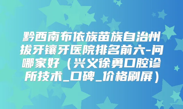 黔西南布依族苗族自治州拔牙镶牙医院排名前六-问哪家好(兴义徐勇口腔诊所技术_口碑_价格刷屏)