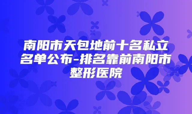 南阳市天包地前十名私立名单公布-排名靠前南阳市整形医院