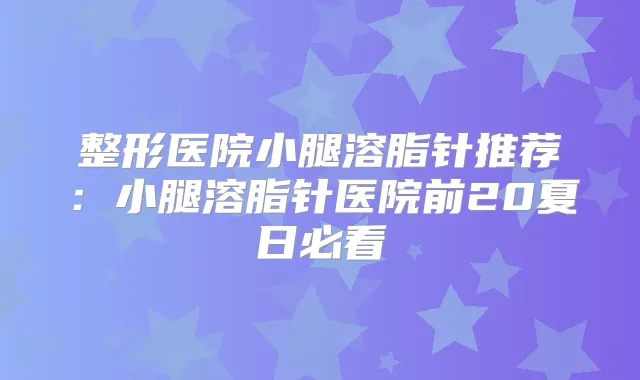 整形医院小腿溶脂针推荐:小腿溶脂针医院前20夏日必看