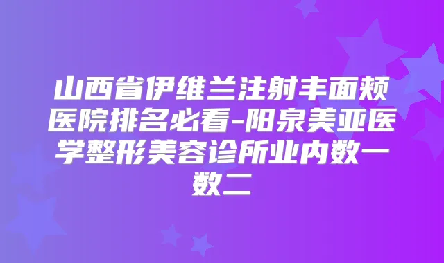 山西省伊维兰注射丰面颊医院排名必看-阳泉美亚医学整形美容诊所业内数一数二