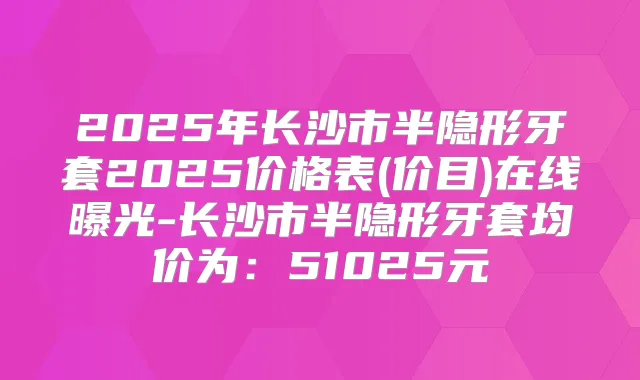 2025年长沙市半隐形牙套2025价格表(价目)在线曝光-长沙市半隐形牙套均价为：51025元